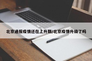 北京通报疫情还在上升期/北京疫情升级了吗