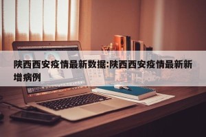 陕西西安疫情最新数据:陕西西安疫情最新新增病例