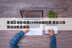 黑龙江本轮疫情150秒动画梳理:黑龙江疫情活动轨迹最新