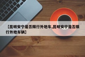 【昆明安宁是否限行外地车,昆明安宁是否限行外地车辆】