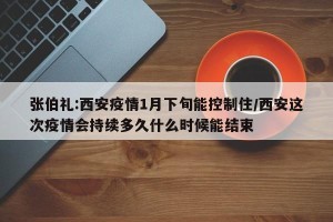 张伯礼:西安疫情1月下旬能控制住/西安这次疫情会持续多久什么时候能结束