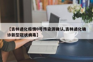 【吉林通化疫情0号传染源确认,吉林通化确诊新型冠状病毒】