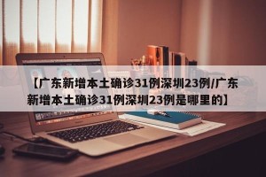 【广东新增本土确诊31例深圳23例/广东新增本土确诊31例深圳23例是哪里的】