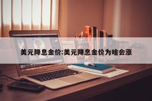 美元降息金价:美元降息金价为啥会涨
