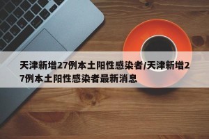 天津新增27例本土阳性感染者/天津新增27例本土阳性感染者最新消息