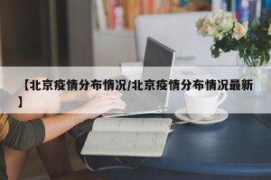 【北京疫情分布情况/北京疫情分布情况最新】