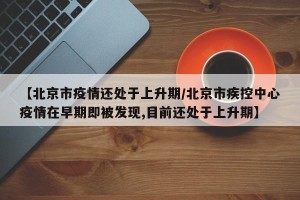 【北京市疫情还处于上升期/北京市疾控中心疫情在早期即被发现,目前还处于上升期】