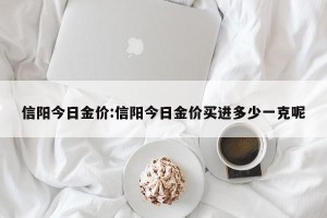 信阳今日金价:信阳今日金价买进多少一克呢