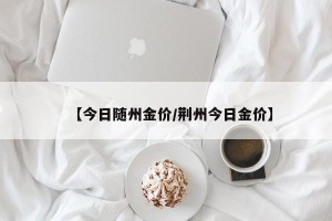 【今日随州金价/荆州今日金价】