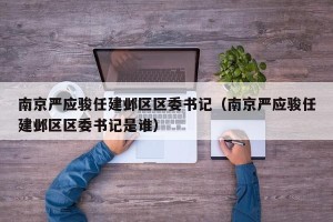 南京严应骏任建邺区区委书记（南京严应骏任建邺区区委书记是谁）