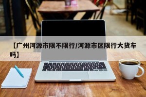 【广州河源市限不限行/河源市区限行大货车吗】