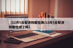 【12月5日取消核酸检测/12月5日取消核酸检测了吗】