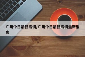 广州今日最新疫情/广州今日最新疫情最新消息
