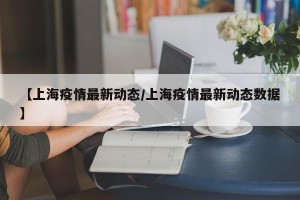 【上海疫情最新动态/上海疫情最新动态数据】