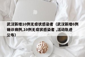 武汉新增10例无症状感染者（武汉新增6例确诊病例,10例无症状感染者 ,活动轨迹公布）