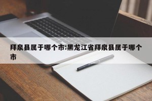 拜泉县属于哪个市:黑龙江省拜泉县属于哪个市