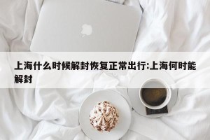 上海什么时候解封恢复正常出行:上海何时能解封