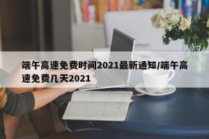 端午高速免费时间2021最新通知/端午高速免费几天2021