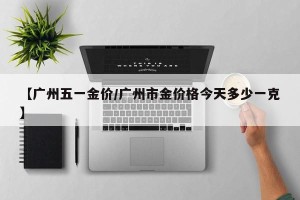 【广州五一金价/广州市金价格今天多少一克】