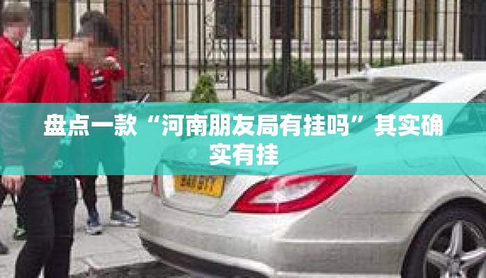 盘点一款“河南朋友局有挂吗”其实确实有挂