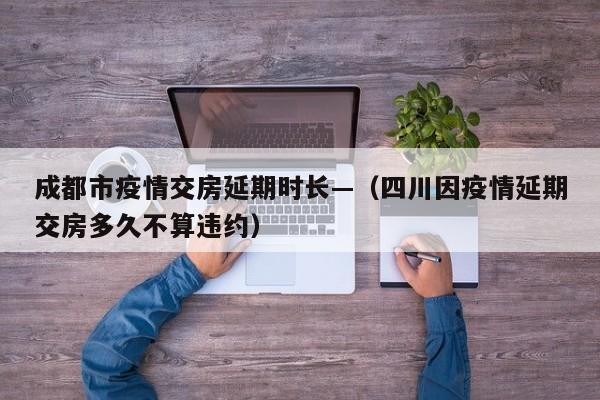 成都市疫情交房延期时长—（四川因疫情延期交房多久不算违约）