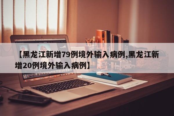 【黑龙江新增79例境外输入病例,黑龙江新增20例境外输入病例】