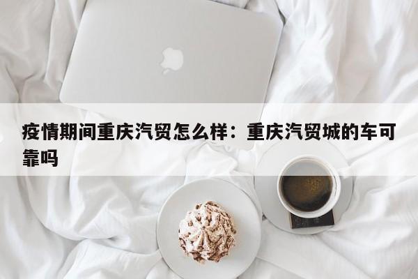 疫情期间重庆汽贸怎么样：重庆汽贸城的车可靠吗