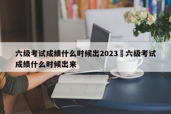 六级考试成绩什么时候出2023›六级考试成绩什么时候出来