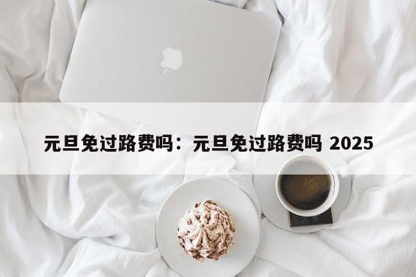 元旦免过路费吗：元旦免过路费吗 2025