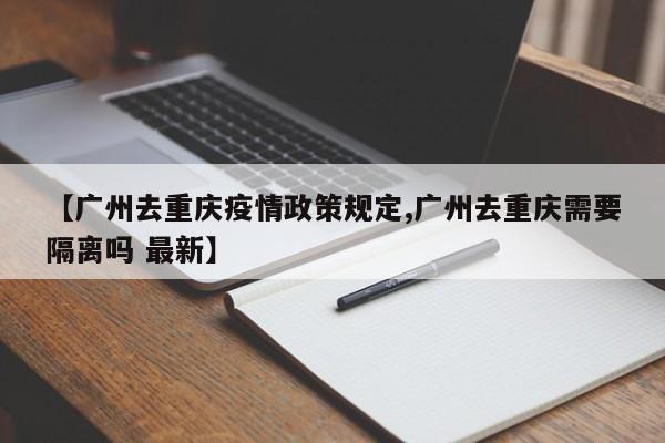 【广州去重庆疫情政策规定,广州去重庆需要隔离吗 最新】