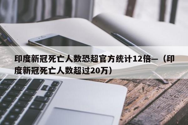 印度新冠死亡人数恐超官方统计12倍—（印度新冠死亡人数超过20万）