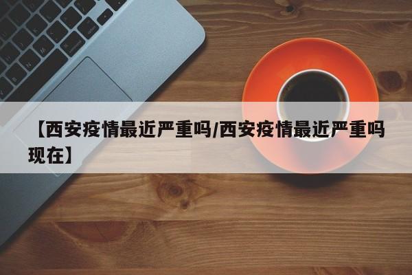 【西安疫情最近严重吗/西安疫情最近严重吗现在】