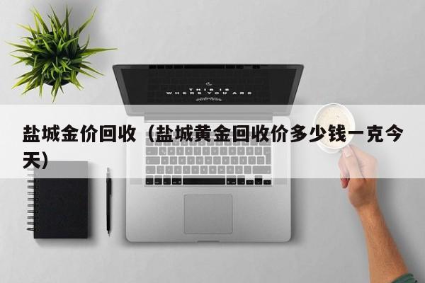 盐城金价回收(盐城黄金回收价多少钱一克今天)