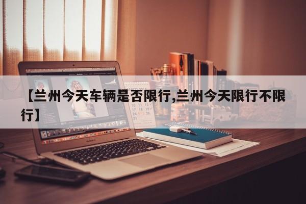 【兰州今天车辆是否限行,兰州今天限行不限行】
