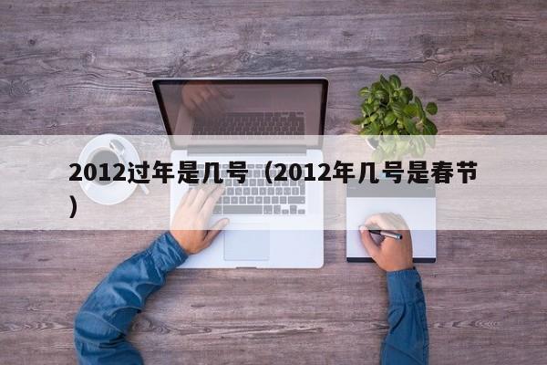 2012过年是几号(2012年几号是春节)