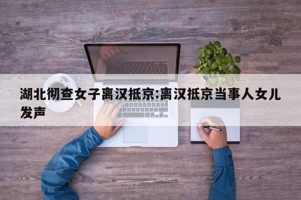湖北彻查女子离汉抵京:离汉抵京当事人女儿发声