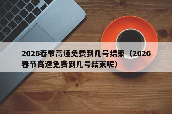 2026春节高速免费到几号结束(2026春节高速免费到几号结束呢)
