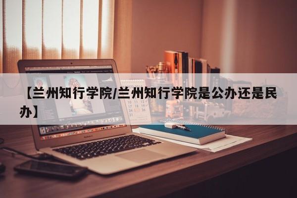 【兰州知行学院/兰州知行学院是公办还是民办】