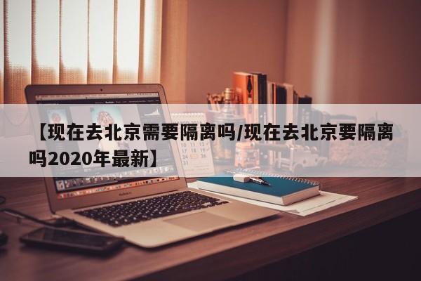 【现在去北京需要隔离吗/现在去北京要隔离吗2020年最新】