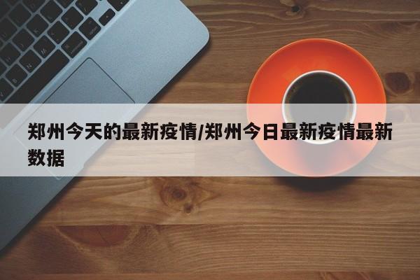 郑州今天的最新疫情/郑州今日最新疫情最新数据