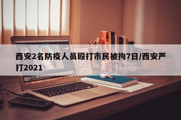 西安2名防疫人员殴打市民被拘7日/西安严打2021