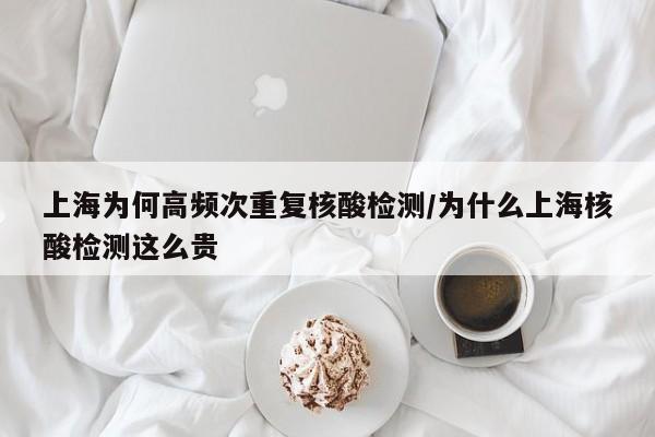 上海为何高频次重复核酸检测/为什么上海核酸检测这么贵