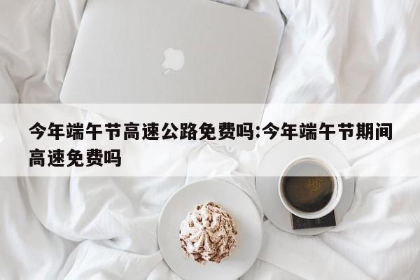 今年端午节高速公路免费吗:今年端午节期间高速免费吗
