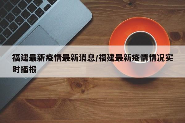 福建最新疫情最新消息/福建最新疫情情况实时播报