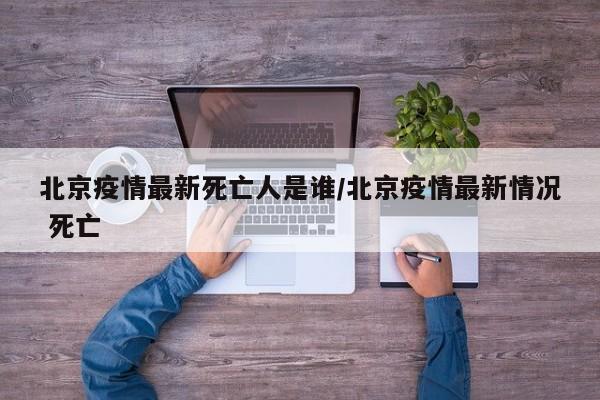 北京疫情最新死亡人是谁/北京疫情最新情况 死亡