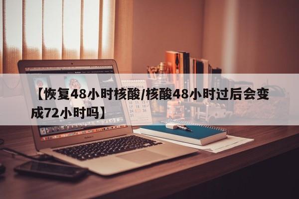【恢复48小时核酸/核酸48小时过后会变成72小时吗】