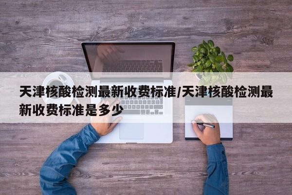 天津核酸检测最新收费标准/天津核酸检测最新收费标准是多少