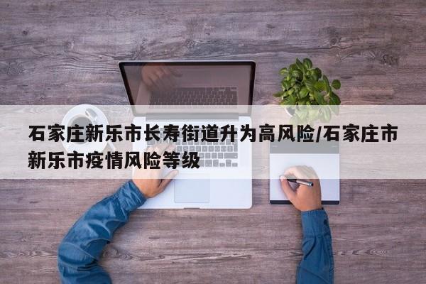 石家庄新乐市长寿街道升为高风险/石家庄市新乐市疫情风险等级