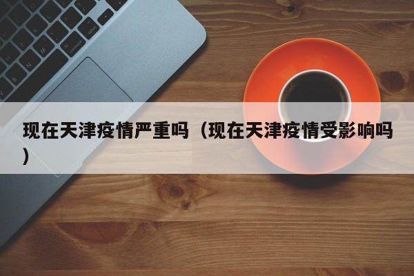 现在天津疫情严重吗(现在天津疫情受影响吗)