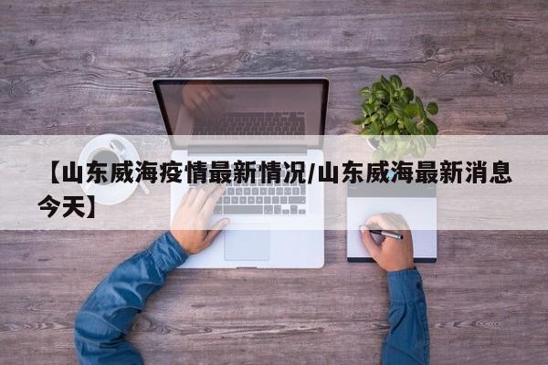 【山东威海疫情最新情况/山东威海最新消息今天】